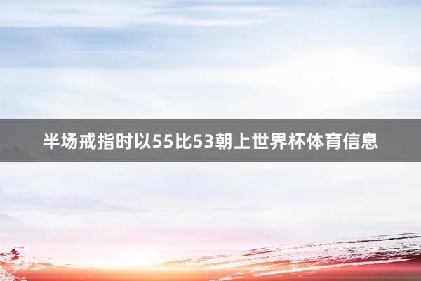 半场戒指时以55比53朝上世界杯体育信息