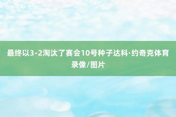 最终以3-2淘汰了赛会10号种子达科·约奇克体育录像/图片
