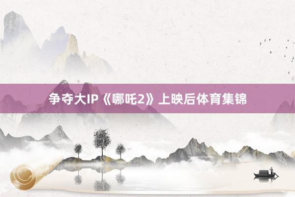 争夺大IP《哪吒2》上映后体育集锦