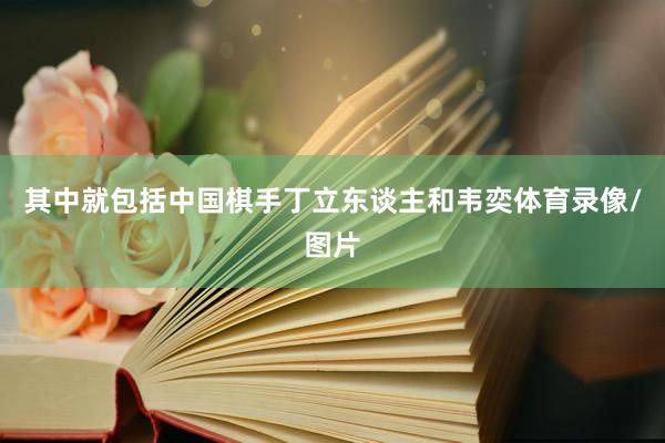 其中就包括中国棋手丁立东谈主和韦奕体育录像/图片