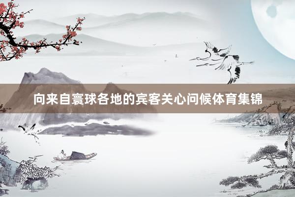 向来自寰球各地的宾客关心问候体育集锦