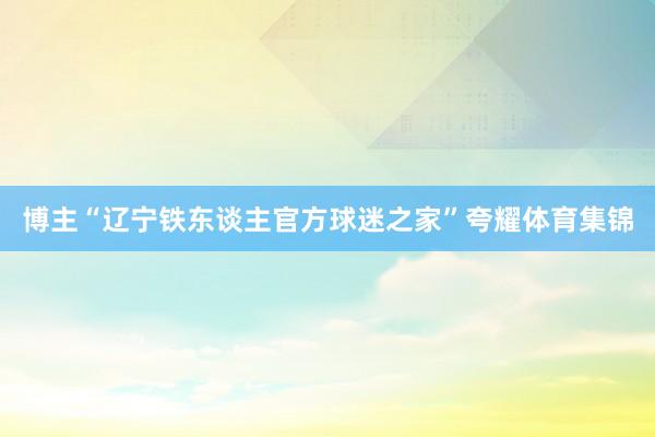 博主“辽宁铁东谈主官方球迷之家”夸耀体育集锦