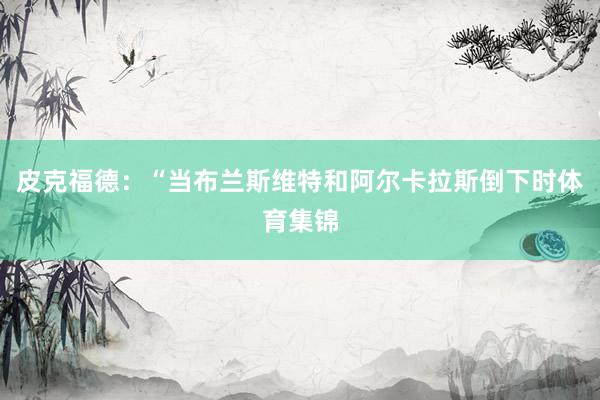 皮克福德：“当布兰斯维特和阿尔卡拉斯倒下时体育集锦