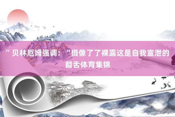 ”贝林厄姆强调：“摄像了了裸露这是自我宣泄的齰舌体育集锦