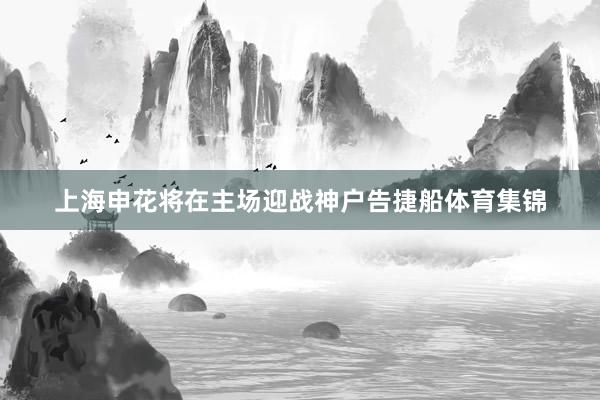 上海申花将在主场迎战神户告捷船体育集锦