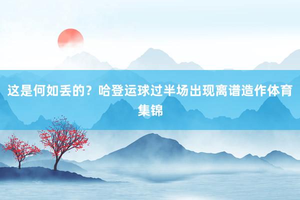 这是何如丢的？哈登运球过半场出现离谱造作体育集锦