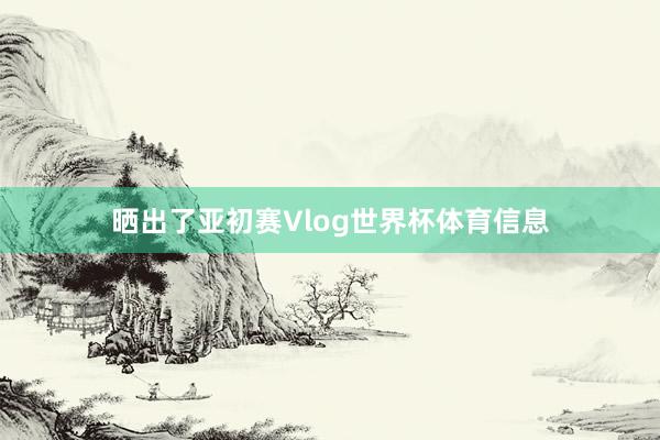 晒出了亚初赛Vlog世界杯体育信息
