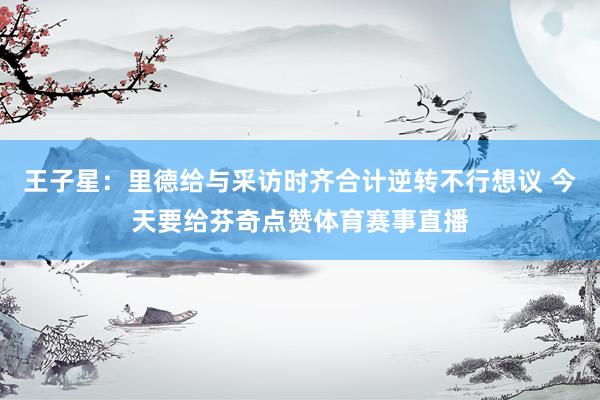 王子星：里德给与采访时齐合计逆转不行想议 今天要给芬奇点赞体育赛事直播