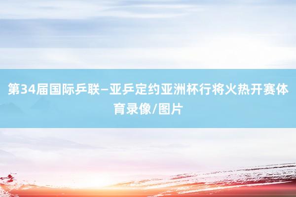 第34届国际乒联—亚乒定约亚洲杯行将火热开赛体育录像/图片