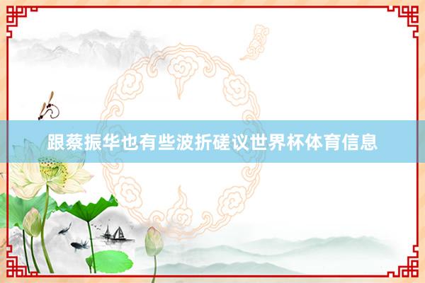 跟蔡振华也有些波折磋议世界杯体育信息