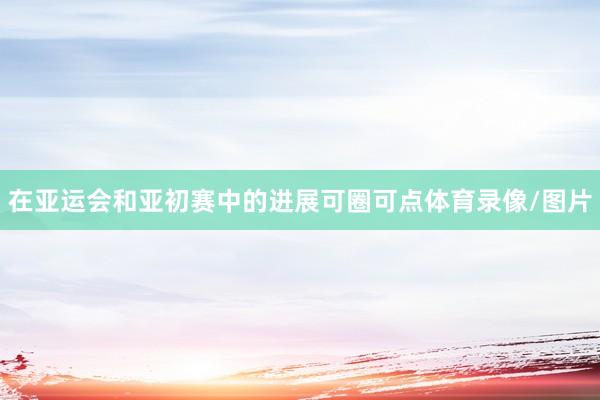 在亚运会和亚初赛中的进展可圈可点体育录像/图片
