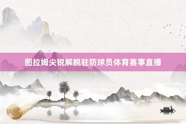 图拉姆尖锐解脱驻防球员体育赛事直播