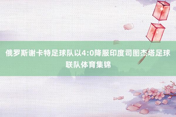 俄罗斯谢卡特足球队以4:0降服印度司图杰塔足球联队体育集锦