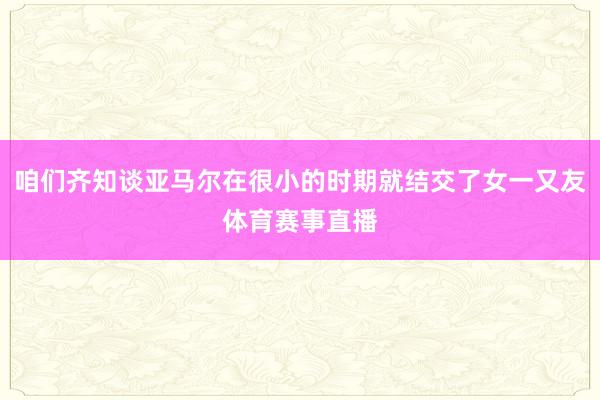 咱们齐知谈亚马尔在很小的时期就结交了女一又友体育赛事直播