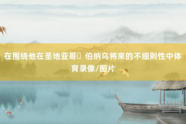 在围绕他在圣地亚哥・伯纳乌将来的不细则性中体育录像/图片