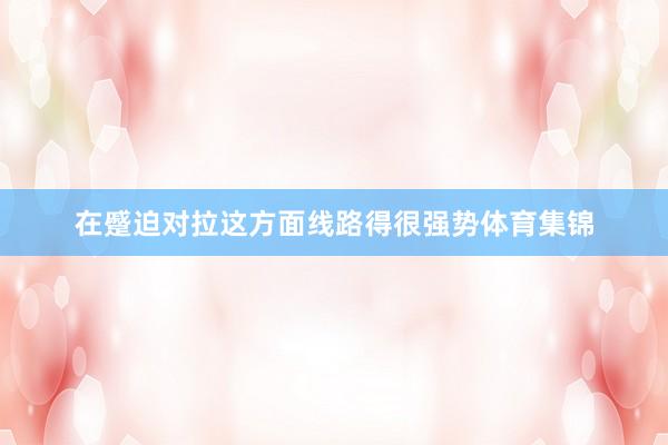 在蹙迫对拉这方面线路得很强势体育集锦