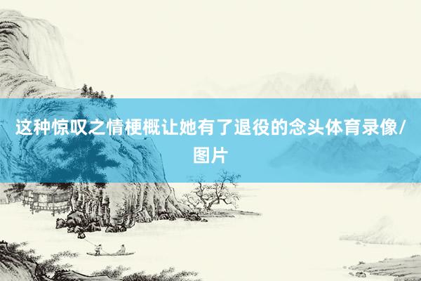 这种惊叹之情梗概让她有了退役的念头体育录像/图片
