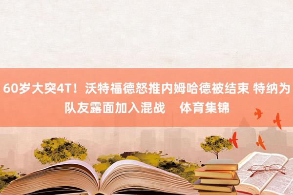 60岁大突4T！沃特福德怒推内姆哈德被结束 特纳为队友露面加入混战    体育集锦