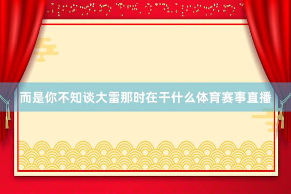 而是你不知谈大雷那时在干什么体育赛事直播
