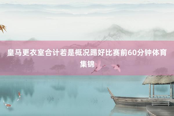 皇马更衣室合计若是概况踢好比赛前60分钟体育集锦
