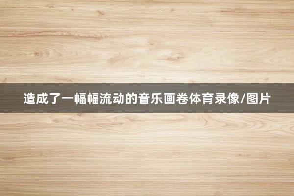 造成了一幅幅流动的音乐画卷体育录像/图片