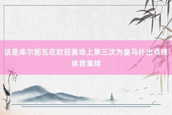 这是库尔图瓦在欧冠赛场上第三次为皇马扑出点球体育集锦