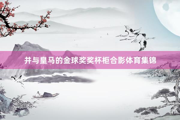 并与皇马的金球奖奖杯柜合影体育集锦