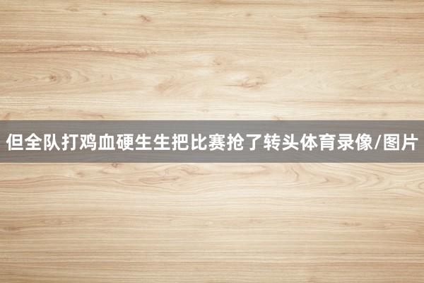 但全队打鸡血硬生生把比赛抢了转头体育录像/图片