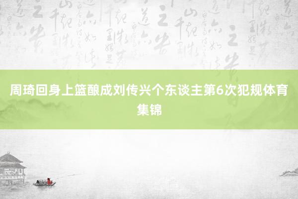 周琦回身上篮酿成刘传兴个东谈主第6次犯规体育集锦