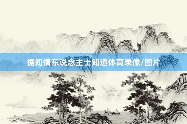据知情东说念主士知道体育录像/图片