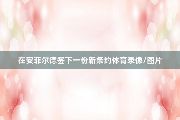 在安菲尔德签下一份新条约体育录像/图片