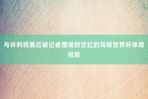 与许利民赛后被记者围堵时泛红的耳根世界杯体育信息