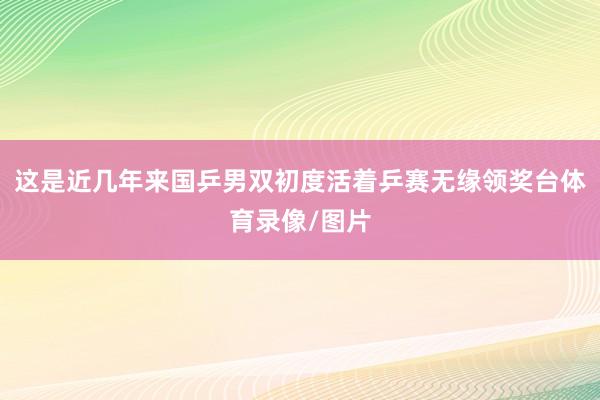这是近几年来国乒男双初度活着乒赛无缘领奖台体育录像/图片