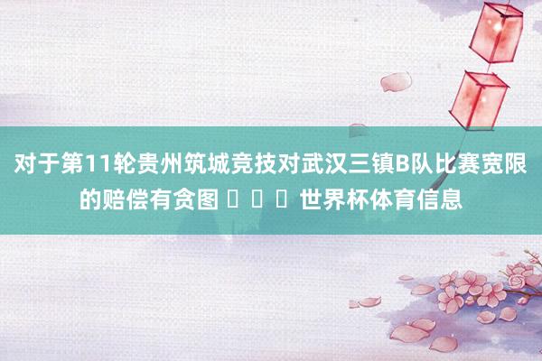 对于第11轮贵州筑城竞技对武汉三镇B队比赛宽限的赔偿有贪图 ​​​世界杯体育信息