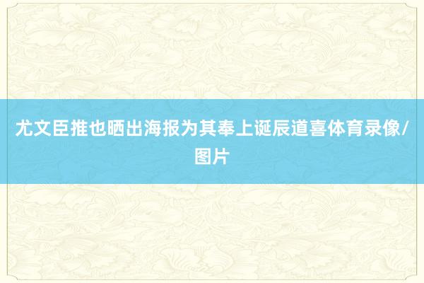 尤文臣推也晒出海报为其奉上诞辰道喜体育录像/图片