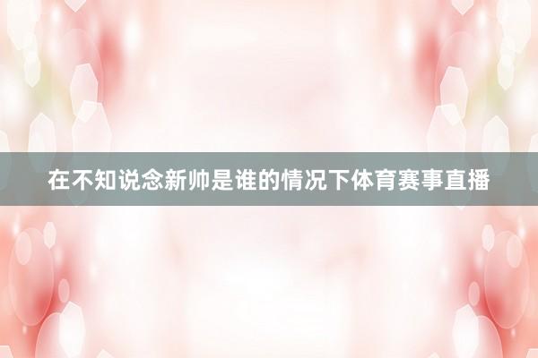 在不知说念新帅是谁的情况下体育赛事直播