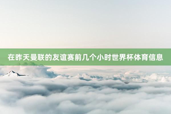 在昨天曼联的友谊赛前几个小时世界杯体育信息