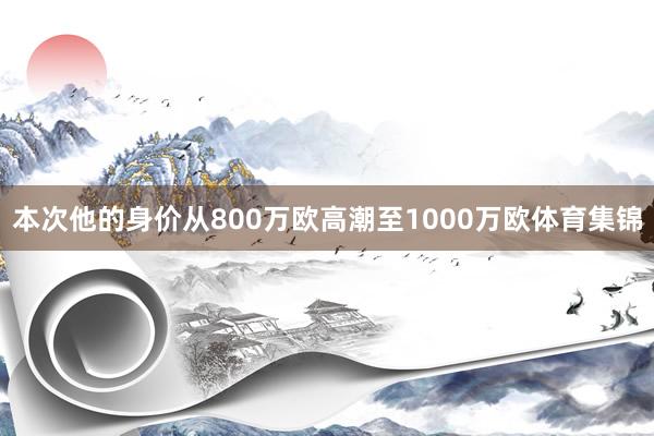本次他的身价从800万欧高潮至1000万欧体育集锦