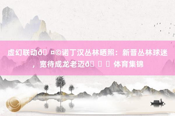 虚幻联动🤩诺丁汉丛林晒照：新晋丛林球迷，宽待成龙老迈👏体育集锦