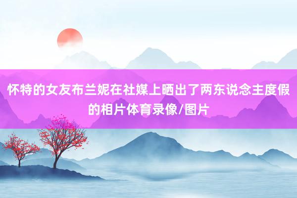 怀特的女友布兰妮在社媒上晒出了两东说念主度假的相片体育录像/图片