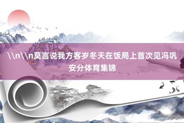 \n\n莫言说我方客岁冬天在饭局上首次见冯巩安分体育集锦