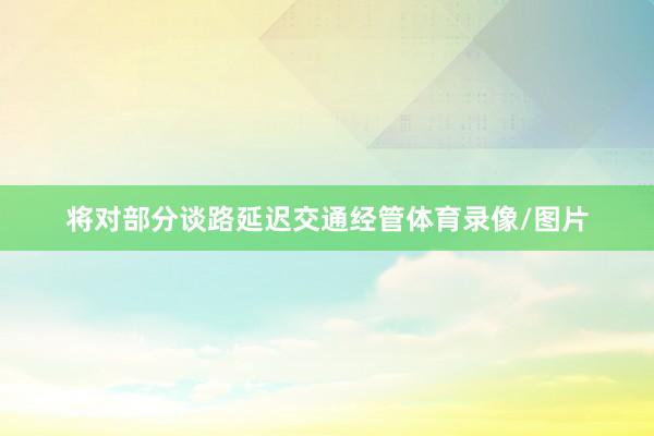 将对部分谈路延迟交通经管体育录像/图片
