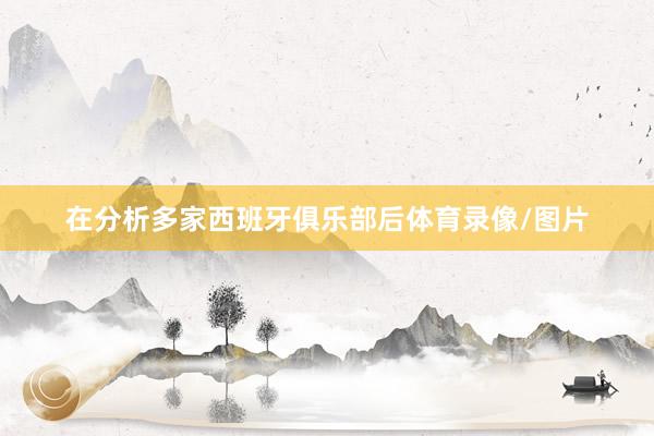 在分析多家西班牙俱乐部后体育录像/图片