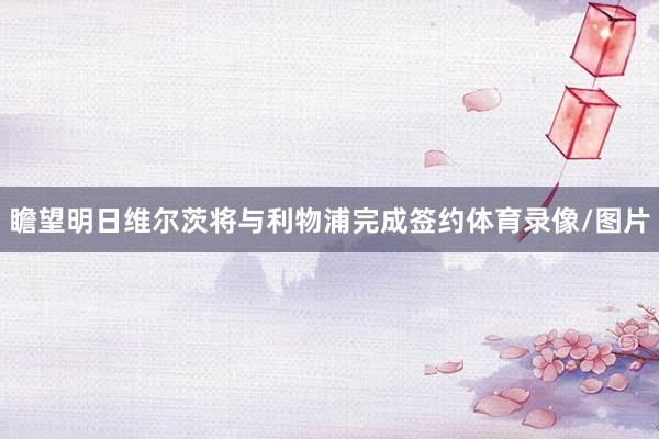瞻望明日维尔茨将与利物浦完成签约体育录像/图片