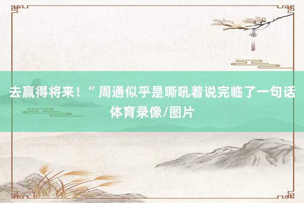 去赢得将来!”周通似乎是嘶吼着说完临了一句话体育录像/图片