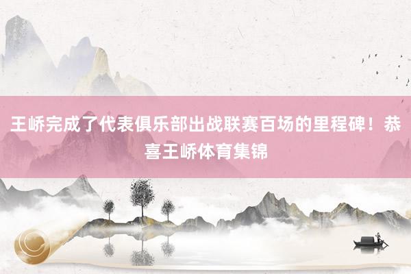 王峤完成了代表俱乐部出战联赛百场的里程碑！恭喜王峤体育集锦
