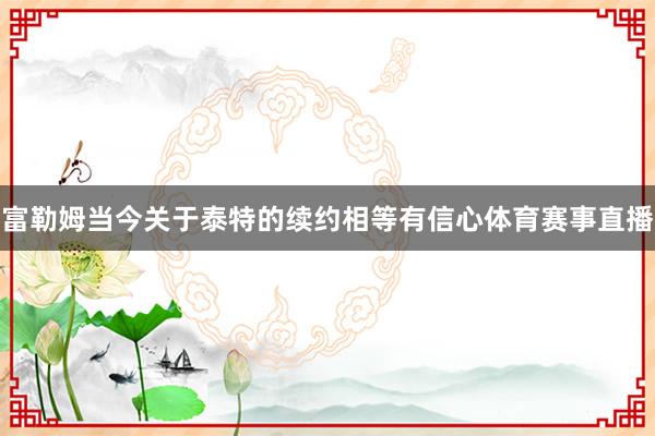 富勒姆当今关于泰特的续约相等有信心体育赛事直播