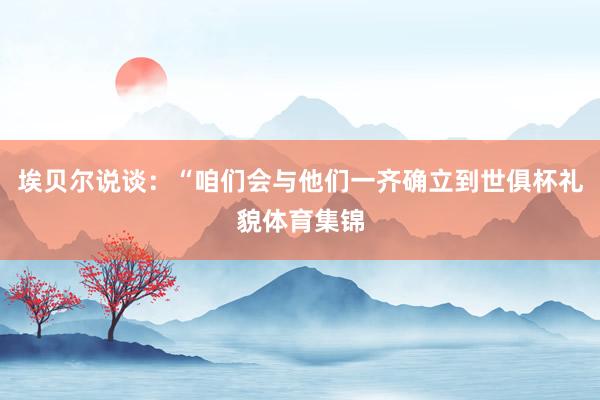 埃贝尔说谈：“咱们会与他们一齐确立到世俱杯礼貌体育集锦