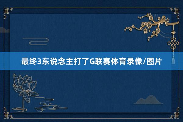 最终3东说念主打了G联赛体育录像/图片