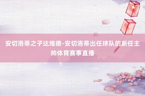 安切洛蒂之子达维德-安切洛蒂出任球队的新任主帅体育赛事直播
